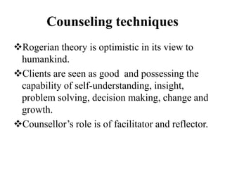 Counseling techniques
Rogerian theory is optimistic in its view to
humankind.
Clients are seen as good and possessing the
capability of self-understanding, insight,
problem solving, decision making, change and
growth.
Counsellor’s role is of facilitator and reflector.
 