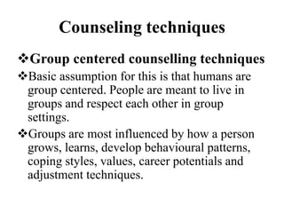 Counseling techniques
Group centered counselling techniques
Basic assumption for this is that humans are
group centered. People are meant to live in
groups and respect each other in group
settings.
Groups are most influenced by how a person
grows, learns, develop behavioural patterns,
coping styles, values, career potentials and
adjustment techniques.
 