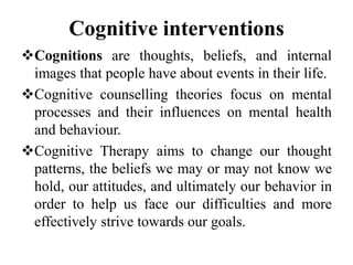 Cognitive interventions
Cognitions are thoughts, beliefs, and internal
images that people have about events in their life.
Cognitive counselling theories focus on mental
processes and their influences on mental health
and behaviour.
Cognitive Therapy aims to change our thought
patterns, the beliefs we may or may not know we
hold, our attitudes, and ultimately our behavior in
order to help us face our difficulties and more
effectively strive towards our goals.
 