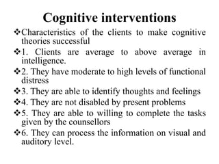 Cognitive interventions
Characteristics of the clients to make cognitive
theories successful
1. Clients are average to above average in
intelligence.
2. They have moderate to high levels of functional
distress
3. They are able to identify thoughts and feelings
4. They are not disabled by present problems
5. They are able to willing to complete the tasks
given by the counsellors
6. They can process the information on visual and
auditory level.
 