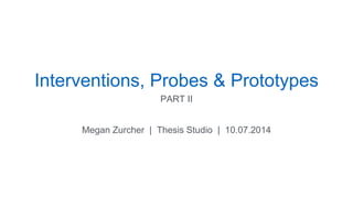 Interventions, Probes & Prototypes 
PART II 
Megan Zurcher | Thesis Studio | 10.07.2014 
 