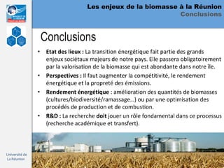 Les enjeux de la biomasse à la Réunion
                                                            Conclusions


                 Conclusions
                • Etat des lieux : La transition énergétique fait partie des grands
                  enjeux sociétaux majeurs de notre pays. Elle passera obligatoirement
                  par la valorisation de la biomasse qui est abondante dans notre île.
                • Perspectives : Il faut augmenter la compétitivité, le rendement
                  énergétique et la propreté des émissions.
                • Rendement énergétique : amélioration des quantités de biomasses
                  (cultures/biodiversité/ramassage…) ou par une optimisation des
                  procédés de production et de combustion.
                • R&D : La recherche doit jouer un rôle fondamental dans ce processus
                  (recherche académique et transfert).



Université de
La Réunion
 