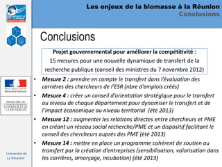 Les enjeux de la biomasse à la Réunion
                                                               Conclusions


                  Conclusions
                       Projet gouvernemental pour améliorer la compétitivité :
                      15 mesures pour une nouvelle dynamique de transfert de la
                    recherche publique (conseil des ministres du 7 novembre 2012)
                • Mesure 2 : prendre en compte le transfert dans l’évaluation des
                  carrières des chercheurs de l’ESR (nbre d’emplois créés)
                • Mesure 4 : créer un conseil d’orientation stratégique pour le transfert
                  au niveau de chaque département pour dynamiser le transfert et de
                  l’impact économique au niveau territorial (été 2013)
                • Mesure 12 : augmenter les relations directes entre chercheurs et PME
                  en créant un réseau social recherche/PME et un dispositif facilitant le
                  conseil des chercheurs auprès des PME (été 2013)
                • Mesure 14 : mettre en place un programme cohérent de soutien au
Université de
                  transfert par la création d’entreprises (sensibilisation, valorisation dans
La Réunion        les carrières, amorçage, incubation) (été 2013)
 