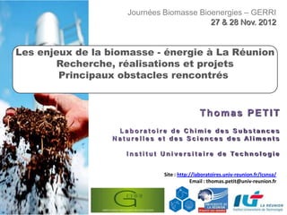 Journées Biomasse Bioenergies – GERRI
                                         27 & 28 Nov. 2012


Les enjeux de la biomasse - énergie à La Réunion
       Recherche, réalisations et projets
        Principaux obstacles rencontrés


                                                   Thomas PETIT
                  Laboratoire de Chimie des Substances
                 Naturelles et des Sciences des Aliments

                    I n s t i t u t U n i v e r s i t a i r e d e Te c h n o l o g i e


                                    Site : http://laboratoires.univ-reunion.fr/lcsnsa/
                                                Email : thomas.petit@univ-reunion.fr
 