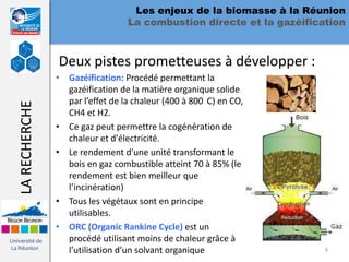 Les enjeux de la biomasse à la Réunion
                                    La combustion directe et la gazéification



                  Deux pistes prometteuses à développer :
                  • Gazéification: Procédé permettant la
                    gazéification de la matière organique solide
                    par l’effet de la chaleur (400 à 800 C) en CO,
   LA RECHERCHE




                    CH4 et H2.
                  • Ce gaz peut permettre la cogénération de
                    chaleur et d'électricité.
                  • Le rendement d'une unité transformant le
                    bois en gaz combustible atteint 70 à 85% (le
                    rendement est bien meilleur que
                    l’incinération)
                  • Tous les végétaux sont en principe
                    utilisables.
                  • ORC (Organic Rankine Cycle) est un
Université de       procédé utilisant moins de chaleur grâce à
La Réunion
                    l’utilisation d’un solvant organique                 9
 