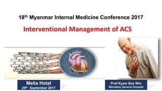 Interventional Management of ACS
18th Myanmar Internal Medicine Conference 2017
Melia Hotal
29th September 2017
Prof Kyaw Soe Win
Mandalay General Hospital
 
