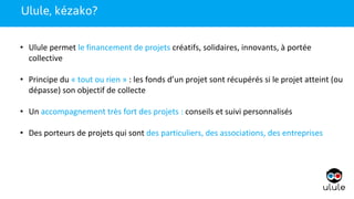 1
• Ulule permet le financement de projets créatifs, solidaires, innovants, à portée
collective
• Principe du « tout ou rien » : les fonds d’un projet sont récupérés si le projet atteint (ou
dépasse) son objectif de collecte
• Un accompagnement très fort des projets : conseils et suivi personnalisés
• Des porteurs de projets qui sont des particuliers, des associations, des entreprises
1Ulule, kézako?
 
