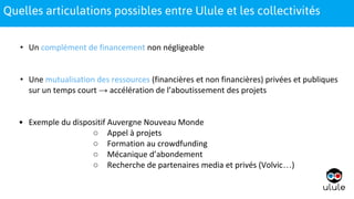 1
• Un complément de financement non négligeable
• Une mutualisation des ressources (financières et non financières) privées et publiques
sur un temps court → accélération de l’aboutissement des projets
• Exemple du dispositif Auvergne Nouveau Monde
○ Appel à projets
○ Formation au crowdfunding
○ Mécanique d’abondement
○ Recherche de partenaires media et privés (Volvic…)
1Quelles articulations possibles entre Ulule et les collectivités
 