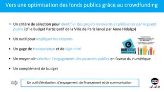 1
• Un critère de sélection pour identifier des projets innovants et plébiscités par le grand
public (cf le Budget Participatif de la Ville de Paris lancé par Anne Hidalgo)
• Un outil pour impliquer les citoyens
• Un gage de transparence et de légitimité
• Un moyen de valoriser l’engagement des pouvoirs publics en faveur du numérique
• Un complément de budget
1Vers une optimisation des fonds publics grâce au crowdfunding
Un outil d’évaluation, d’engagement, de financement et de communication
 