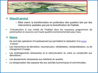  Objectif général
• Elles visent, la transformation en profondeur des quartiers tant par des
interventions spatiales que par la diversification de l'habitat.
• l’introduction d une mixité de l’habitat dans les nouveaux programmes de
construction et assurera une haute qualité environnementale pour tous.
 Nature
Ce sont des opérations d’investissement qui permettent la réalisation d’un projet
à savoir :
• Les interventions de démolition, reconstruction, réhabilitation, résidentialisation, ou de
changement d’usage ;
Les aménagements nécessaires et la restructuration du viaire ou consécutifs aux
démolitions ;
Les équipements nécessaires aux habitants du quartier,
• La réorganisation des espaces liés aux activités économiques et commerciales.
 