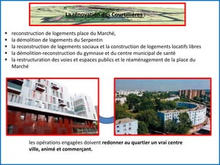 La rénovation des Courtillières :
 reconstruction de logements place du Marché,
 la démolition de logements du Serpentin
 la reconstruction de logements sociaux et la construction de logements locatifs libres
 la démolition-reconstruction du gymnase et du centre municipal de santé
 la restructuration des voies et espaces publics et le réaménagement de la place du
Marché
les opérations engagées doivent redonner au quartier un vrai centre
ville, animé et commerçant.
 