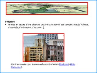 L’objectif:
 la mise en œuvre d’une diversité urbaine dans toutes ses composantes (d’habitat,
d’activités, d’animation, d’espaces…).
Contrastes créés par le renouvellement urbain à Cincinnati (Ohio,
États-Unis).
 