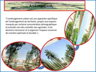Aménagement:
"L'aménagement urbain est une approche spécifique
de l'aménagement du territoire, propre aux espaces
marqués par certaine concentration démographique
et orientés vers des activités non agricoles. Il est
destiné à structurer et à organiser l'espace concerné
de manière optimale et durable ».
 