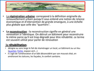 • La régénération urbaine: correspond à la définition originelle du
renouvellement urbain puisqu'il sous entend une notion de relance
économique et d'intervention de grande envergure, à une échelle
plus globale que celle des "quartiers".
• La reconstruction : la reconstruction signifie en général une
rénovation à l'identique. On détruit un bâtiment pour reconstruire
le même parce qu'il est trop dégradé pour être réhabilité. ce terme
est souvent utilisé pour parler de rénovation
la réhabilitation:
• désigne au sens large le fait de réaménager un local, un bâtiment ou un lieu
(quartier, friche, espace vert...)
• il s'agit de l'amélioration d'un bâti déconsidéré par son mauvais état, en
améliorant les toitures, les façades, le confort sanitaire.
 