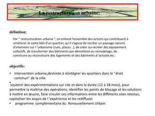 La restructuration urbaine:
définition:
Par “ restructuration urbaine ”, on entend l’ensemble des actions qui contribuent à
améliorer le cadre bâti d’un quartier, qu’il s’agisse de recréer un paysage naturel,
d'intervenir sur l ’urbanisme (rues, places…), de créer ou recréer des équipement
collectifs, de transformer des bâtiments par démolition ou remodelage, de
construire ou reconstruire des logements et des bâtiments d ’activité etc.
objectifs:
• Intervention urbaine,destinée à réintégrer les quartiers dans le "droit
commun" de la ville.
•
soutenir des expérimentations sur site et dans la durée (12 à 18 mois), pour
permettre la maîtrise des opérations, identifier les points de blocage et les solutions
à mettre en œuvre, faire circuler ces informations entre les différents sites retenus,
capitaliser les acquis de l ’expérience et les rediffuser.
• programme complémentaire du Renouvellement Urbain
 