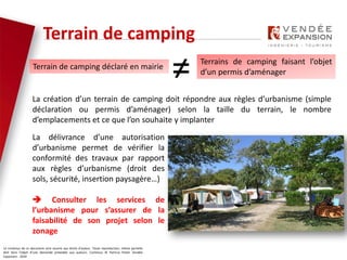 Le contenus de ce document sont soumis aux droits d’auteur. Toute reproduction, même partielle
doit faire l’objet d’une demande préalable aux auteurs. Contenus © Patricia Potier Vendée
Expansion - 2019
La création d’un terrain de camping doit répondre aux règles d’urbanisme (simple
déclaration ou permis d’aménager) selon la taille du terrain, le nombre
d’emplacements et ce que l’on souhaite y implanter
Terrain de camping
La délivrance d’une autorisation
d’urbanisme permet de vérifier la
conformité des travaux par rapport
aux règles d’urbanisme (droit des
sols, sécurité, insertion paysagère…)
 Consulter les services de
l’urbanisme pour s’assurer de la
faisabilité de son projet selon le
zonage
Terrain de camping déclaré en mairie
Terrains de camping faisant l’objet
d’un permis d’aménager
≠
 