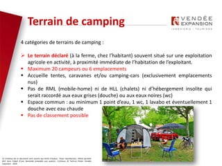 Le contenus de ce document sont soumis aux droits d’auteur. Toute reproduction, même partielle
doit faire l’objet d’une demande préalable aux auteurs. Contenus © Patricia Potier Vendée
Expansion - 2019
4 catégories de terrains de camping :
 Le terrain déclaré (à la ferme, chez l’habitant) souvent situé sur une exploitation
agricole en activité, à proximité immédiate de l’habitation de l’exploitant.
 Maximum 20 campeurs ou 6 emplacements
 Accueille tentes, caravanes et/ou camping-cars (exclusivement emplacements
nus)
 Pas de RML (mobile-home) ni de HLL (chalets) ni d’hébergement insolite qui
serait raccordé aux eaux grises (douche) ou aux eaux noires (wc)
 Espace commun : au minimum 1 point d’eau, 1 wc, 1 lavabo et éventuellement 1
douche avec eau chaude
 Pas de classement possible
Terrain de camping
 