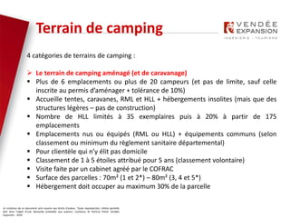 Le contenus de ce document sont soumis aux droits d’auteur. Toute reproduction, même partielle
doit faire l’objet d’une demande préalable aux auteurs. Contenus © Patricia Potier Vendée
Expansion - 2019
4 catégories de terrains de camping :
 Le terrain de camping aménagé (et de caravanage)
 Plus de 6 emplacements ou plus de 20 campeurs (et pas de limite, sauf celle
inscrite au permis d’aménager + tolérance de 10%)
 Accueille tentes, caravanes, RML et HLL + hébergements insolites (mais que des
structures légères – pas de construction)
 Nombre de HLL limités à 35 exemplaires puis à 20% à partir de 175
emplacements
 Emplacements nus ou équipés (RML ou HLL) + équipements communs (selon
classement ou minimum du règlement sanitaire départemental)
 Pour clientèle qui n’y élit pas domicile
 Classement de 1 à 5 étoiles attribué pour 5 ans (classement volontaire)
 Visite faite par un cabinet agréé par le COFRAC
 Surface des parcelles : 70m² (1 et 2*) – 80m² (3, 4 et 5*)
 Hébergement doit occuper au maximum 30% de la parcelle
Terrain de camping
 