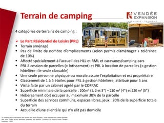 Le contenus de ce document sont soumis aux droits d’auteur. Toute reproduction, même partielle
doit faire l’objet d’une demande préalable aux auteurs. Contenus © Patricia Potier Vendée
Expansion - 2019
4 catégories de terrains de camping :
 Le Parc Résidentiel de Loisirs (PRL)
 Terrain aménagé
 Pas de limite de nombre d’emplacements (selon permis d’aménager + tolérance
de 10%)
 Affecté spécialement à l’accueil des HLL et RML et caravanes/camping-cars
 PRL à cession de parcelles (= lotissement) et PRL à location de parcelles (= gestion
hôtelière : le seule classable)
 Une seule personne physique ou morale assure l’exploitation et est propriétaire
 Classement de 1 à 5 étoiles pour PRL à gestion hôtelière, attribué pour 5 ans
 Visite faite par un cabinet agréé par le COFRAC
 Superficie minimale de la parcelle : 200m² (1, 2 et 3*) – 210 m² (4*) et 220 m² (5*)
 Hébergement doit occuper au maximum 30% de la parcelle
 Superficie des services communs, espaces libres, jeux : 20% de la superficie totale
du terrain
 Accueille d’une clientèle qui n’y élit pas domicile
Terrain de camping
 