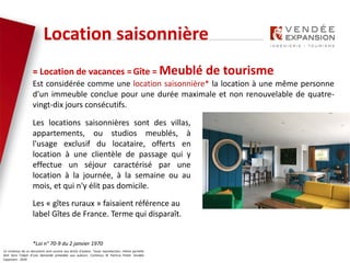Le contenus de ce document sont soumis aux droits d’auteur. Toute reproduction, même partielle
doit faire l’objet d’une demande préalable aux auteurs. Contenus © Patricia Potier Vendée
Expansion - 2019
= Location de vacances = Gîte = Meublé de tourisme
Est considérée comme une location saisonnière* la location à une même personne
d'un immeuble conclue pour une durée maximale et non renouvelable de quatre-
vingt-dix jours consécutifs.
Location saisonnière
Les locations saisonnières sont des villas,
appartements, ou studios meublés, à
l'usage exclusif du locataire, offerts en
location à une clientèle de passage qui y
effectue un séjour caractérisé par une
location à la journée, à la semaine ou au
mois, et qui n'y élit pas domicile.
Les « gîtes ruraux » faisaient référence au
label Gîtes de France. Terme qui disparaît.
*Loi n° 70-9 du 2 janvier 1970
 