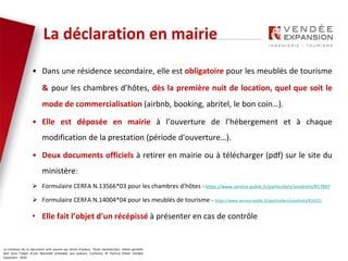 Le contenus de ce document sont soumis aux droits d’auteur. Toute reproduction, même partielle
doit faire l’objet d’une demande préalable aux auteurs. Contenus © Patricia Potier Vendée
Expansion - 2019
La déclaration en mairie
• Dans une résidence secondaire, elle est obligatoire pour les meublés de tourisme
& pour les chambres d’hôtes, dès la première nuit de location, quel que soit le
mode de commercialisation (airbnb, booking, abritel, le bon coin…).
• Elle est déposée en mairie à l’ouverture de l’hébergement et à chaque
modification de la prestation (période d'ouverture…).
• Deux documents officiels à retirer en mairie ou à télécharger (pdf) sur le site du
ministère:
 Formulaire CERFA N.13566*03 pour les chambres d’hôtes - https://www.service-public.fr/particuliers/vosdroits/R17897
 Formulaire CERFA N.14004*04 pour les meublés de tourisme - https://www.service-public.fr/particuliers/vosdroits/R14321
• Elle fait l’objet d’un récépissé à présenter en cas de contrôle
 