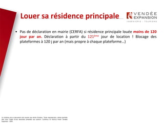 Le contenus de ce document sont soumis aux droits d’auteur. Toute reproduction, même partielle
doit faire l’objet d’une demande préalable aux auteurs. Contenus © Patricia Potier Vendée
Expansion - 2019
Louer sa résidence principale
• Pas de déclaration en mairie (CERFA) si résidence principale louée moins de 120
jour par an. Déclaration à partir du 121ème jour de location ! Blocage des
plateformes à 120 j par an (mais propre à chaque plateforme…)
 