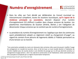 Le contenus de ce document sont soumis aux droits d’auteur. Toute reproduction, même partielle
doit faire l’objet d’une demande préalable aux auteurs. Contenus © Patricia Potier Vendée
Expansion - 2019
Numéro d’enregistrement
• Dans les villes qui l’ont décidé par délibération du Conseil municipal ou
intercommunal compétent, toutes les locations touristiques, qu’il s’agisse de la
résidence principale ou secondaire, devront disposer d’un numéro
d’enregistrement (13 chiffres) à publier dans chaque annonce de location. Les
plateformes intermédiaires de location (Airbnb, Abritel…) ont l’obligation de
déconnecter chaque annonce qui ne contient pas de numéro d’enregistrement.
• La procédure du numéro d’enregistrement ne s’applique que dans les communes
ayant préalablement adopté un règlement relatif au changement d’usage*, au
regard du constat d’une pénurie de logements dédiés à l’habitat permanent ou
d’une tension sur ce marché.
*Une autorisation préalable du maire est nécessaire dans certaines villes avant de pouvoir modifier l'usage
de sonlogement en meublé de tourisme. Ainsi, le fait de louer un local meublé destiné à l'habitation de
manière répétée pour de courtes durées à une clientèle de passage qui n'y élit pas domicile constitue un
changement d'usage (article L. 631-7 du code de la construction et de l’habitation). Cette autorisation peut
être assouplie et remplacée par un régime d'autorisation temporaire.
 