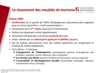 Le contenus de ce document sont soumis aux droits d’auteur. Toute reproduction, même partielle
doit faire l’objet d’une demande préalable aux auteurs. Contenus © Patricia Potier Vendée
Expansion - 2019
Depuis 2009
• Amélioration de la qualité de l’offre d’hébergement (classement plus exigeant)
pour un client aujourd’hui « multi-consommateur »
• Introduction de la 5ème étoile, reconnue à l’international
• Critères de classement révisés régulièrement
• Classement attribué pour une durée maximale de 5 ans.
• Visite réalisée par un cabinet privé agréé par le COFRAC (payant)
• Pas de critères éliminatoires, mais des critères optionnels qui compensent le
manque de critères obligatoires
• 112 critères – 3 rubriques :
 L’équipement de l’hébergement (aménagement général, aménagement des
chambres, sanitaires, cuisine, extérieurs, état et propreté)
 Les services aux clients (qualité et fiabilité de l’information, services proposés)
 L’accessibilité et développement durable (accessibilité handicapés, réduction
consommation d’eau, d’énergie)
Le classement des meublés de tourisme
 
