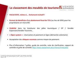 Le contenus de ce document sont soumis aux droits d’auteur. Toute reproduction, même partielle
doit faire l’objet d’une demande préalable aux auteurs. Contenus © Patricia Potier Vendée
Expansion - 2019
• FACULTATIF, même si…. fortement incitatif !
• Permet de bénéficier d’un abattement fiscal de 71% (au lieu de 50%) pour les
propriétaires en micro BIC
• Visibilité dans les brochures des pôles touristiques / OT / Vendée
Expansion/Vendée Tourisme…
• « Open system » : réservation et paiement en ligne (démarche volontaire)
• Acceptation des chèques vacances comme moyen de paiement.
• Plus d’information ? grilles, guide de contrôle, note de clarification, rapport de
contrôle et grille de contrôle https://www.classement.atout-france.fr/meubles
Le classement des meublés de tourisme
 