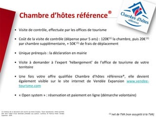 Le contenus de ce document sont soumis aux droits d’auteur. Toute reproduction, même partielle
doit faire l’objet d’une demande préalable aux auteurs. Contenus © Patricia Potier Vendée
Expansion - 2019
• Visite de contrôle, effectuée par les offices de tourisme
• Coût de la visite de contrôle (dépense pour 5 ans) : 120€(1) la chambre, puis 20€(1)
par chambre supplémentaire, + 50€ (1) de frais de déplacement
• Unique prérequis : la déclaration en mairie
• Visite à demander à l’expert ‘hébergement’ de l’office de tourisme de votre
territoire
• Une fois votre offre qualifiée Chambre d’hôtes référence®, elle devient
également visible sur le site internet de Vendée Expansion www.vendee-
tourisme.com
• « Open system » : réservation et paiement en ligne (démarche volontaire)
Chambre d’hôtes référence®
(1) net de TVA (non assujetti à la TVA)
 