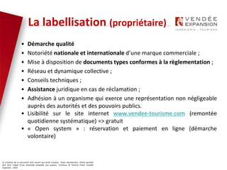 Le contenus de ce document sont soumis aux droits d’auteur. Toute reproduction, même partielle
doit faire l’objet d’une demande préalable aux auteurs. Contenus © Patricia Potier Vendée
Expansion - 2019
• Démarche qualité
• Notoriété nationale et internationale d’une marque commerciale ;
• Mise à disposition de documents types conformes à la règlementation ;
• Réseau et dynamique collective ;
• Conseils techniques ;
• Assistance juridique en cas de réclamation ;
• Adhésion à un organisme qui exerce une représentation non négligeable
auprès des autorités et des pouvoirs publics.
• Lisibilité sur le site internet www.vendee-tourisme.com (remontée
quotidienne systématique) => gratuit
• « Open system » : réservation et paiement en ligne (démarche
volontaire)
La labellisation (propriétaire)
 