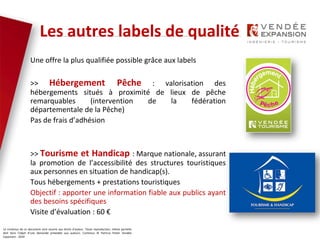Le contenus de ce document sont soumis aux droits d’auteur. Toute reproduction, même partielle
doit faire l’objet d’une demande préalable aux auteurs. Contenus © Patricia Potier Vendée
Expansion - 2019
Les labels pour la qualité
Une offre la plus qualifiée possible grâce aux labels
>> Hébergement Pêche : valorisation des
hébergements situés à proximité de lieux de pêche
remarquables (intervention de la fédération
départementale de la Pêche)
Pas de frais d’adhésion
>> Tourisme et Handicap : Marque nationale, assurant
la promotion de l’accessibilité des structures touristiques
aux personnes en situation de handicap(s).
Tous hébergements + prestations touristiques
Objectif : apporter une information fiable aux publics ayant
des besoins spécifiques
Visite d’évaluation : 60 €
Les autres labels de qualité
 