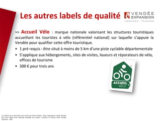 Le contenus de ce document sont soumis aux droits d’auteur. Toute reproduction, même partielle
doit faire l’objet d’une demande préalable aux auteurs. Contenus © Patricia Potier Vendée
Expansion - 2019
Vendée, terre de vélo
>> Accueil Vélo : marque nationale valorisant les structures touristiques
accueillant les touristes à vélo (référentiel national) sur laquelle s’appuie la
Vendée pour qualifier cette offre touristique.
• 1 pré requis : être situé à moins de 5 km d’une piste cyclable départementale
• S’applique aux hébergements, sites de visites, loueurs et réparateurs de vélo,
offices de tourisme
• 300 € pour trois ans
Les autres labels de qualité
 
