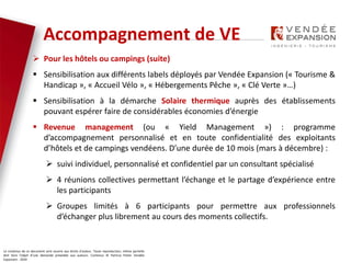 Le contenus de ce document sont soumis aux droits d’auteur. Toute reproduction, même partielle
doit faire l’objet d’une demande préalable aux auteurs. Contenus © Patricia Potier Vendée
Expansion - 2019
 Pour les hôtels ou campings (suite)
 Sensibilisation aux différents labels déployés par Vendée Expansion (« Tourisme &
Handicap », « Accueil Vélo », « Hébergements Pêche », « Clé Verte »…)
 Sensibilisation à la démarche Solaire thermique auprès des établissements
pouvant espérer faire de considérables économies d’énergie
 Revenue management (ou « Yield Management ») : programme
d’accompagnement personnalisé et en toute confidentialité des exploitants
d’hôtels et de campings vendéens. D’une durée de 10 mois (mars à décembre) :
 suivi individuel, personnalisé et confidentiel par un consultant spécialisé
 4 réunions collectives permettant l’échange et le partage d’expérience entre
les participants
 Groupes limités à 6 participants pour permettre aux professionnels
d’échanger plus librement au cours des moments collectifs.
Accompagnement de VE
 