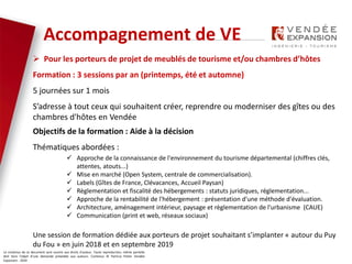 Le contenus de ce document sont soumis aux droits d’auteur. Toute reproduction, même partielle
doit faire l’objet d’une demande préalable aux auteurs. Contenus © Patricia Potier Vendée
Expansion - 2019
 Pour les porteurs de projet de meublés de tourisme et/ou chambres d’hôtes
Formation : 3 sessions par an (printemps, été et automne)
5 journées sur 1 mois
S’adresse à tout ceux qui souhaitent créer, reprendre ou moderniser des gîtes ou des
chambres d'hôtes en Vendée
Objectifs de la formation : Aide à la décision
Thématiques abordées :
 Approche de la connaissance de l'environnement du tourisme départemental (chiffres clés,
attentes, atouts...)
 Mise en marché (Open System, centrale de commercialisation).
 Labels (Gîtes de France, Clévacances, Accueil Paysan)
 Règlementation et fiscalité des hébergements : statuts juridiques, réglementation...
 Approche de la rentabilité de l'hébergement : présentation d'une méthode d'évaluation.
 Architecture, aménagement intérieur, paysage et règlementation de l'urbanisme (CAUE)
 Communication (print et web, réseaux sociaux)
Une session de formation dédiée aux porteurs de projet souhaitant s’implanter « autour du Puy
du Fou » en juin 2018 et en septembre 2019
Accompagnement de VE
 
