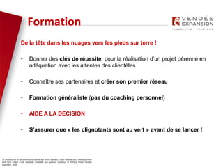 Le contenus de ce document sont soumis aux droits d’auteur. Toute reproduction, même partielle
doit faire l’objet d’une demande préalable aux auteurs. Contenus © Patricia Potier Vendée
Expansion - 2019
De la tête dans les nuages vers les pieds sur terre !
• Donner des clés de réussite, pour la réalisation d’un projet pérenne en
adéquation avec les attentes des clientèles
• Connaître ses partenaires et créer son premier réseau
• Formation généraliste (pas du coaching personnel)
• AIDE A LA DECISION
• S’assurer que « les clignotants sont au vert » avant de se lancer !
Formation
 