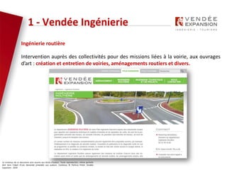 Le contenus de ce document sont soumis aux droits d’auteur. Toute reproduction, même partielle
doit faire l’objet d’une demande préalable aux auteurs. Contenus © Patricia Potier Vendée
Expansion - 2019
Ingénierie routière
Intervention auprès des collectivités pour des missions liées à la voirie, aux ouvrages
d’art : création et entretien de voiries, aménagements routiers et divers.
1 - Vendée Ingénierie
 