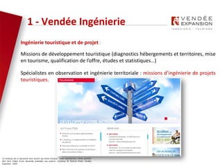 Le contenus de ce document sont soumis aux droits d’auteur. Toute reproduction, même partielle
doit faire l’objet d’une demande préalable aux auteurs. Contenus © Patricia Potier Vendée
Expansion - 2019
Ingénierie touristique et de projet :
Missions de développement touristique (diagnostics hébergements et territoires, mise
en tourisme, qualification de l’offre, études et statistiques…)
Spécialistes en observation et ingénierie territoriale : missions d’ingénierie de projets
touristiques.
1 - Vendée Ingénierie
 