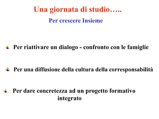 Una giornata di studio…..
              Per crescere Insieme



Per riattivare un dialogo - confronto con le famiglie


Per una diffusione della cultura della corresponsabilità


Per dare concretezza ad un progetto formativo
                integrato
 