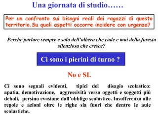 Una giornata di studio……
Per un confronto sui bisogni reali dei ragazzi di questo
territorio.Su quali aspetti occorre incidere con urgenza?

 Perché parlare sempre e solo dell’albero che cade e mai della foresta
                       silenziosa che cresce?

                Ci sono i pierini di turno ?

                            No e SI.
Ci sono segnali evidenti,       tipici del     disagio scolastico:
apatia, demotivazione, aggressività verso oggetti e soggetti più
deboli, persino evasione dall’obbligo scolastico. Insofferenza alle
regole e azioni oltre le righe sia fuori che dentro le aule
scolastiche.
 
