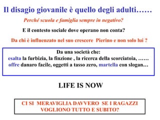 Il disagio giovanile è quello degli adulti……
        Perché scuola e famiglia sempre in negativo?
       E il contesto sociale dove operano non conta?
  Da chi è influenzato nel suo crescere Pierino e non solo lui ?

                         Da una società che:
 esalta la furbizia, la finzione , la ricerca della scorciatoia, ……
 offre danaro facile, oggetti a tasso zero, martella con slogan…


                        LIFE IS NOW

       CI SI MERAVIGLIA DAVVERO SE I RAGAZZI
              VOGLIONO TUTTO E SUBITO?
 