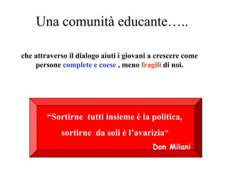 Una comunità educante…..

che attraverso il dialogo aiuti i giovani a crescere come
    persone complete e coese , meno fragili di noi.




        “Sortirne tutti insieme è la politica,
            sortirne da soli è l’avarizia”
                                          Don Milani
 