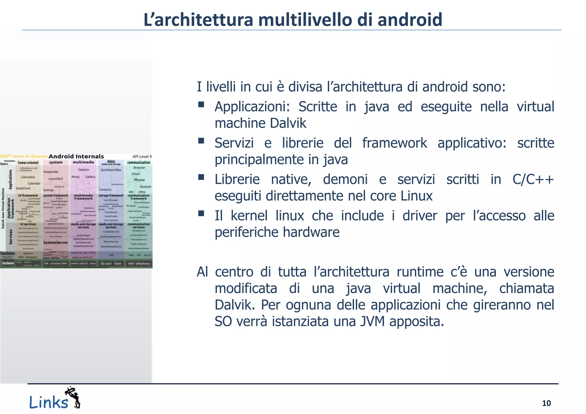 L’architettura multilivello di android


      I livelli in cui è divisa l’architettura di android sono:
       Applicazioni: Scritte in java ed eseguite nella virtual
          machine Dalvik
       Servizi e librerie del framework applicativo: scritte
          principalmente in java
       Librerie native, demoni e servizi scritti in C/C++
          eseguiti direttamente nel core Linux
       Il kernel linux che include i driver per l’accesso alle
          periferiche hardware

      Al centro di tutta l’architettura runtime c’è una versione
         modificata di una java virtual machine, chiamata
         Dalvik. Per ognuna delle applicazioni che gireranno nel
         SO verrà istanziata una JVM apposita.




                                                             10
 