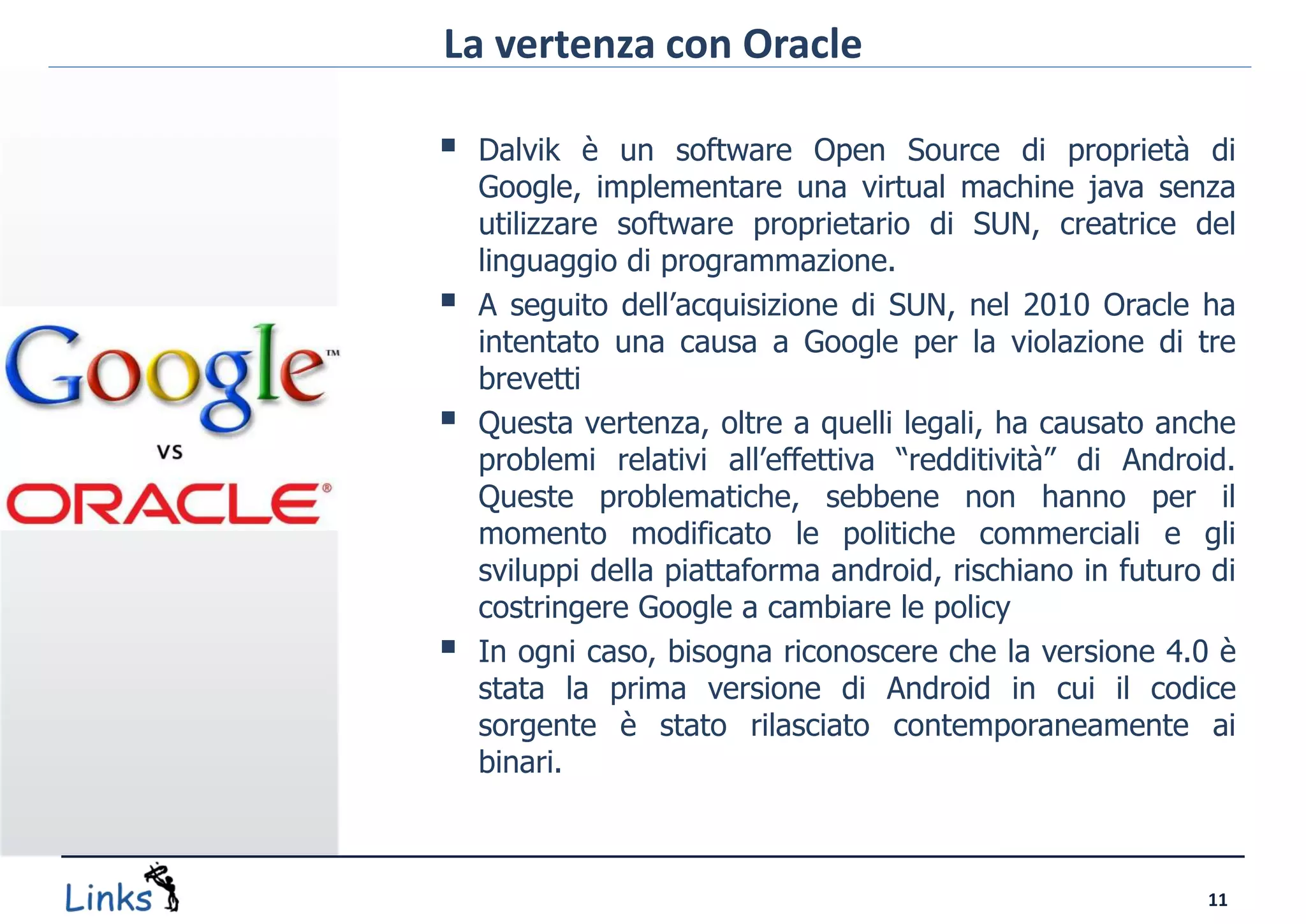 La vertenza con Oracle

   Dalvik è un software Open Source di proprietà di
    Google, implementare una virtual machine java senza
    utilizzare software proprietario di SUN, creatrice del
    linguaggio di programmazione.
   A seguito dell’acquisizione di SUN, nel 2010 Oracle ha
    intentato una causa a Google per la violazione di tre
    brevetti
   Questa vertenza, oltre a quelli legali, ha causato anche
    problemi relativi all’effettiva “redditività” di Android.
    Queste problematiche, sebbene non hanno per il
    momento modificato le politiche commerciali e gli
    sviluppi della piattaforma android, rischiano in futuro di
    costringere Google a cambiare le policy
   In ogni caso, bisogna riconoscere che la versione 4.0 è
    stata la prima versione di Android in cui il codice
    sorgente è stato rilasciato contemporaneamente ai
    binari.



                                                           11
 