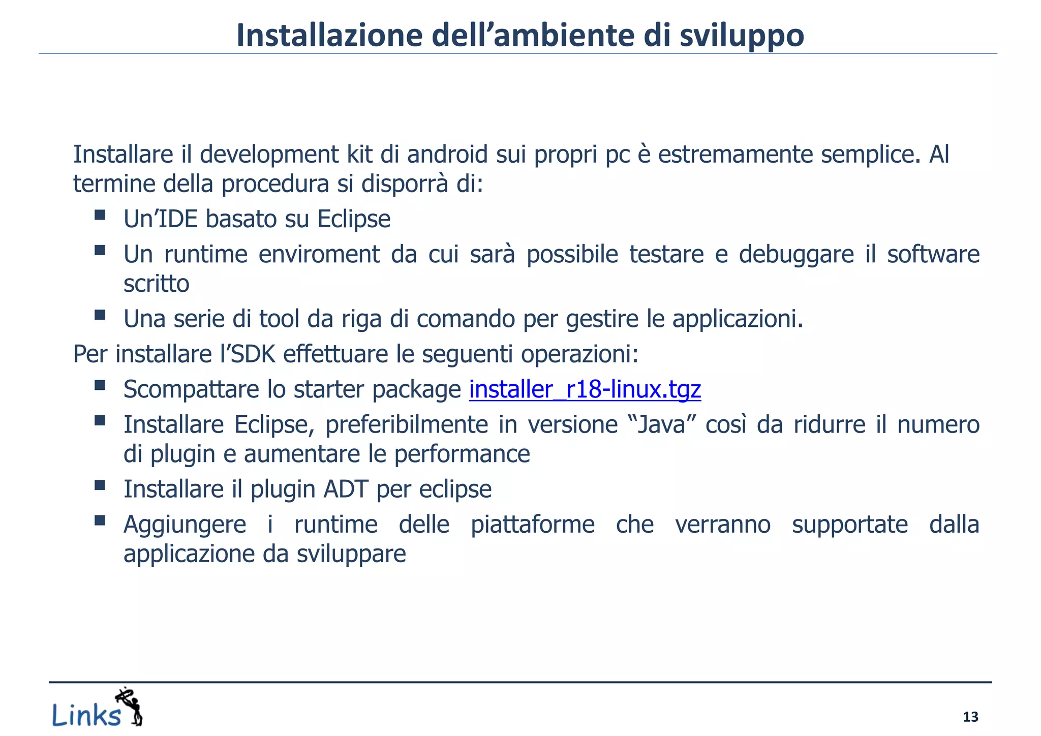Installazione dell’ambiente di sviluppo


Installare il development kit di android sui propri pc è estremamente semplice. Al
termine della procedura si disporrà di:
   Un’IDE basato su Eclipse
   Un runtime enviroment da cui sarà possibile testare e debuggare il software
     scritto
   Una serie di tool da riga di comando per gestire le applicazioni.
Per installare l’SDK effettuare le seguenti operazioni:
   Scompattare lo starter package installer_r18-linux.tgz
   Installare Eclipse, preferibilmente in versione “Java” così da ridurre il numero
     di plugin e aumentare le performance
   Installare il plugin ADT per eclipse
   Aggiungere i runtime delle piattaforme che verranno supportate dalla
     applicazione da sviluppare




                                                                                  13
 