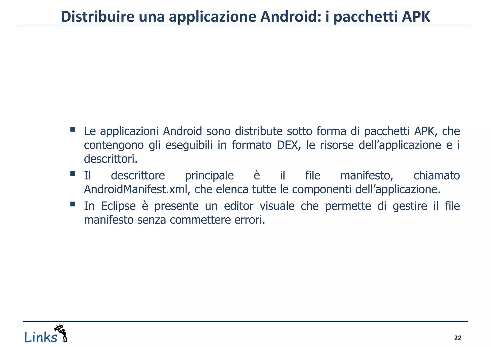 Distribuire una applicazione Android: i pacchetti APK




    Le applicazioni Android sono distribute sotto forma di pacchetti APK, che
     contengono gli eseguibili in formato DEX, le risorse dell’applicazione e i
     descrittori.
    Il   descrittore    principale   è     il   file  manifesto,     chiamato
     AndroidManifest.xml, che elenca tutte le componenti dell’applicazione.
    In Eclipse è presente un editor visuale che permette di gestire il file
     manifesto senza commettere errori.




                                                                             22
 
