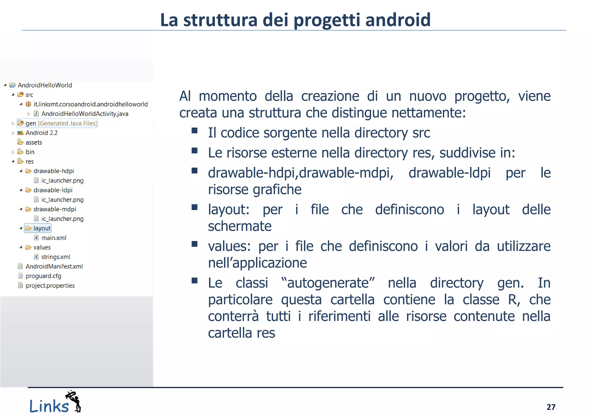 La struttura dei progetti android


  Al momento della creazione di un nuovo progetto, viene
  creata una struttura che distingue nettamente:
     Il codice sorgente nella directory src
     Le risorse esterne nella directory res, suddivise in:
     drawable-hdpi,drawable-mdpi, drawable-ldpi per le
       risorse grafiche
     layout: per i file che definiscono i layout delle
       schermate
     values: per i file che definiscono i valori da utilizzare
       nell’applicazione
     Le classi “autogenerate” nella directory gen. In
       particolare questa cartella contiene la classe R, che
       conterrà tutti i riferimenti alle risorse contenute nella
       cartella res




                                                               27
 