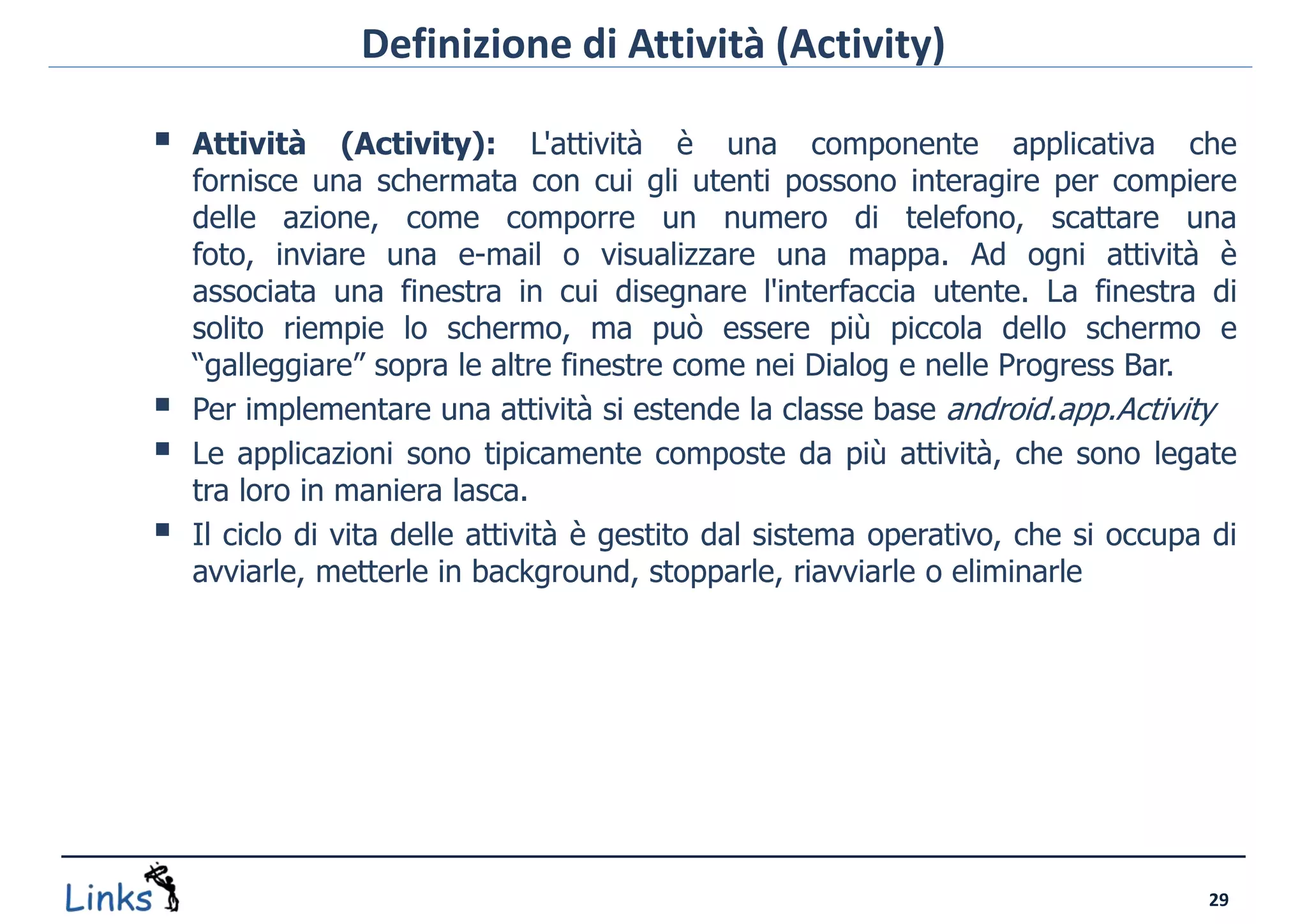 Definizione di Attività (Activity)

   Attività (Activity): L'attività è una componente applicativa che
    fornisce una schermata con cui gli utenti possono interagire per compiere
    delle azione, come comporre un numero di telefono, scattare una
    foto, inviare una e-mail o visualizzare una mappa. Ad ogni attività è
    associata una finestra in cui disegnare l'interfaccia utente. La finestra di
    solito riempie lo schermo, ma può essere più piccola dello schermo e
    “galleggiare” sopra le altre finestre come nei Dialog e nelle Progress Bar.
   Per implementare una attività si estende la classe base android.app.Activity
   Le applicazioni sono tipicamente composte da più attività, che sono legate
    tra loro in maniera lasca.
   Il ciclo di vita delle attività è gestito dal sistema operativo, che si occupa di
    avviarle, metterle in background, stopparle, riavviarle o eliminarle




                                                                                  29
 