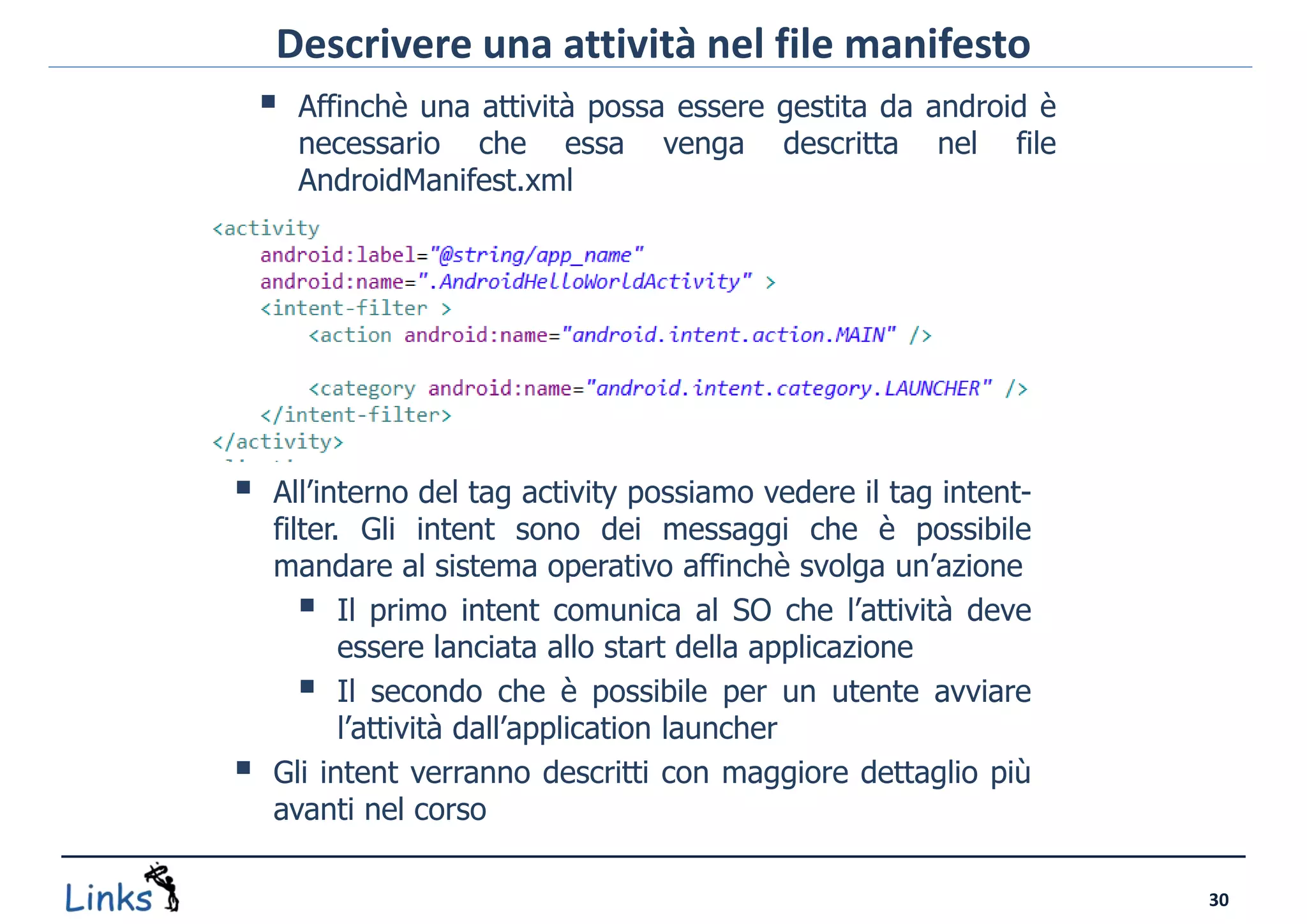 Descrivere una attività nel file manifesto
     Affinchè una attività possa essere gestita da android è
      necessario che essa          venga    descritta   nel   file
      AndroidManifest.xml




    All’interno del tag activity possiamo vedere il tag intent-
     filter. Gli intent sono dei messaggi che è possibile
     mandare al sistema operativo affinchè svolga un’azione
         Il primo intent comunica al SO che l’attività deve
            essere lanciata allo start della applicazione
         Il secondo che è possibile per un utente avviare
            l’attività dall’application launcher
    Gli intent verranno descritti con maggiore dettaglio più
     avanti nel corso

                                                                     30
 