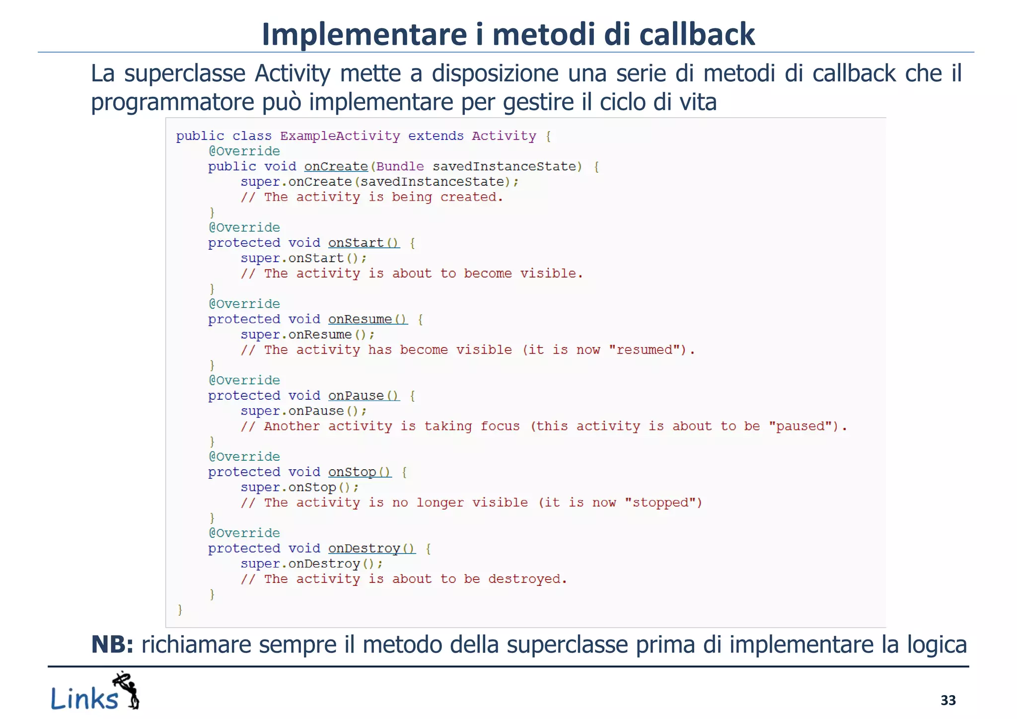Implementare i metodi di callback
La superclasse Activity mette a disposizione una serie di metodi di callback che il
programmatore può implementare per gestire il ciclo di vita




NB: richiamare sempre il metodo della superclasse prima di implementare la logica

                                                                                33
 